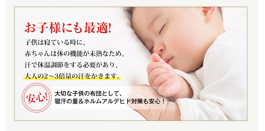 お子様にも最適!子供は寝ている時に、赤ちゃんは体の機能が未熟なため、汗で体温調節をする必要があり、大人の2・3倍量の汗をかきます。安心!大切な子供の布団として、寝汗の量＆ホルムアルデヒド対策も安心！