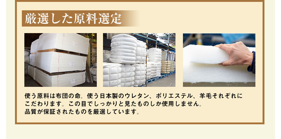 厳選した原料選定 使う原料は布団の命。使う日本製のウレタン、ポリエステル、羊毛それぞれにこだわります。この目でしっかりと見たものしか使用しません。品質が保証されたものを厳選しています。